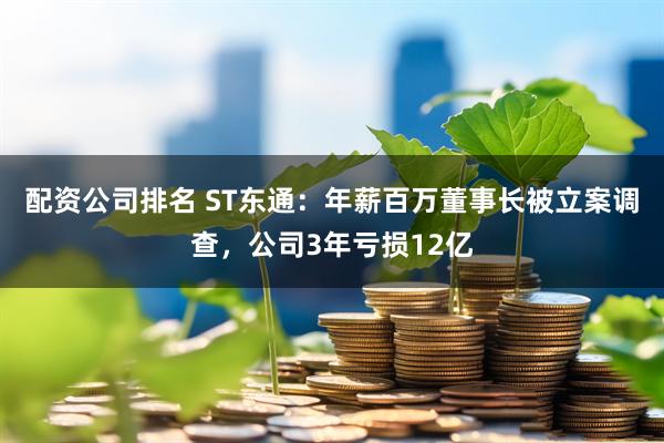 配资公司排名 ST东通：年薪百万董事长被立案调查，公司3年亏损12亿
