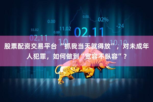 股票配资交易平台 “抓我当天就得放”，对未成年人犯罪，如何做到“宽容不纵容”？