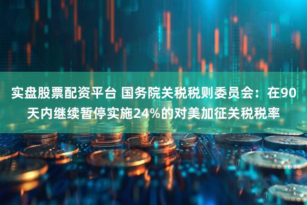 实盘股票配资平台 国务院关税税则委员会：在90天内继续暂停实施24%的对美加征关税税率