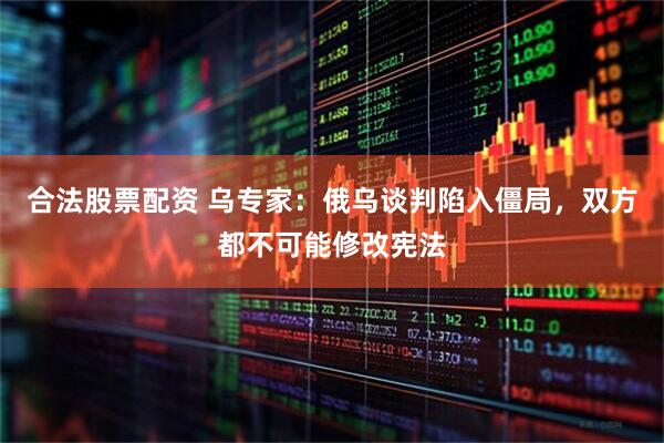 合法股票配资 乌专家：俄乌谈判陷入僵局，双方都不可能修改宪法