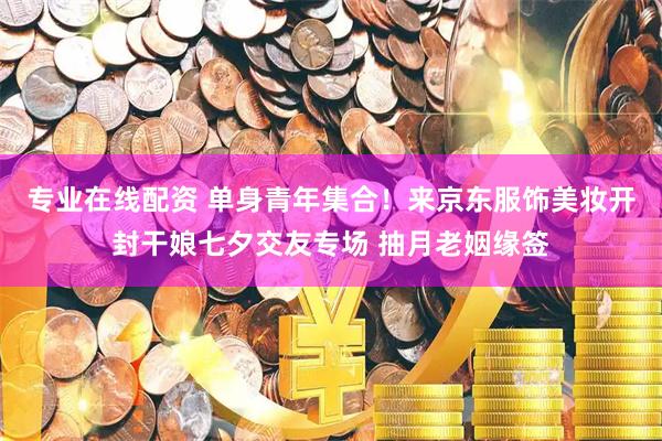 专业在线配资 单身青年集合！来京东服饰美妆开封干娘七夕交友专场 抽月老姻缘签