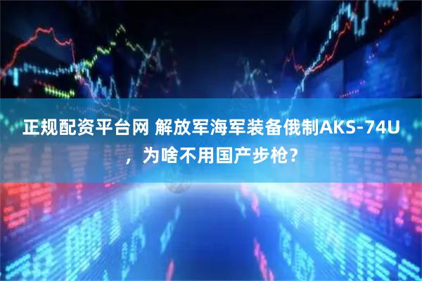 正规配资平台网 解放军海军装备俄制AKS-74U，为啥不用国产步枪？