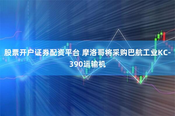 股票开户证券配资平台 摩洛哥将采购巴航工业KC-390运输机