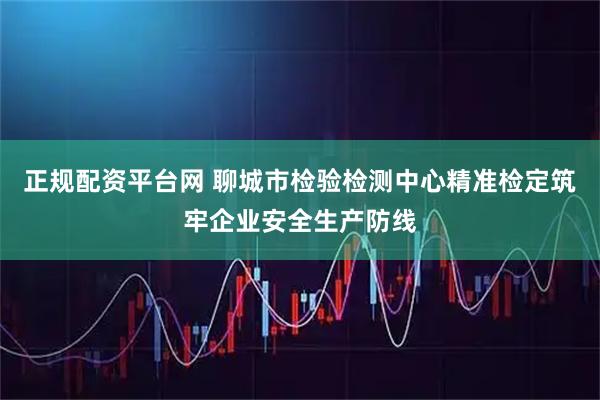 正规配资平台网 聊城市检验检测中心精准检定筑牢企业安全生产防线