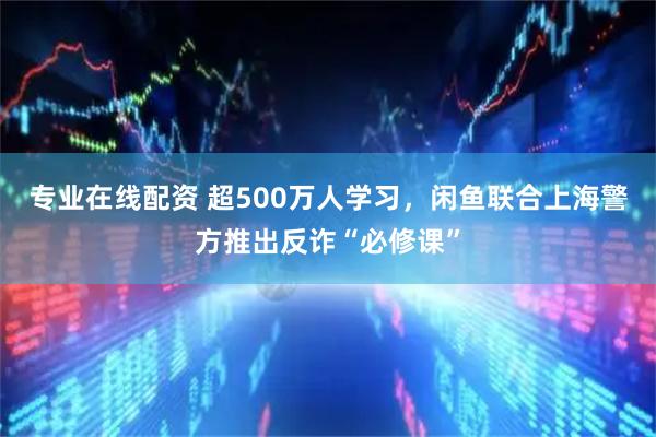 专业在线配资 超500万人学习，闲鱼联合上海警方推出反诈“必修课”