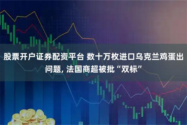 股票开户证券配资平台 数十万枚进口乌克兰鸡蛋出问题, 法国商超被批“双标”