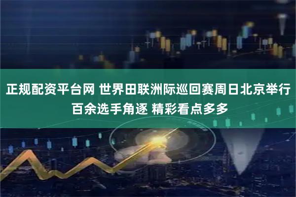 正规配资平台网 世界田联洲际巡回赛周日北京举行 百余选手角逐 精彩看点多多