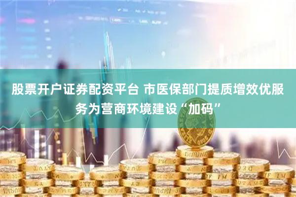 股票开户证券配资平台 市医保部门提质增效优服务为营商环境建设“加码”
