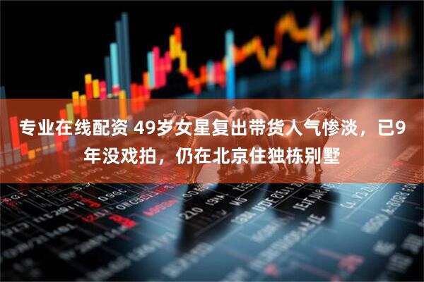 专业在线配资 49岁女星复出带货人气惨淡，已9年没戏拍，仍在北京住独栋别墅