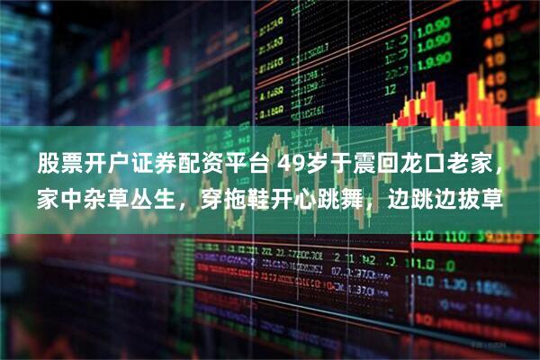 股票开户证券配资平台 49岁于震回龙口老家，家中杂草丛生，穿拖鞋开心跳舞，边跳边拔草