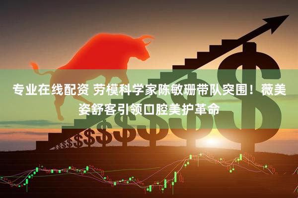 专业在线配资 劳模科学家陈敏珊带队突围！薇美姿舒客引领口腔美护革命