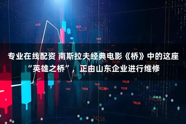 专业在线配资 南斯拉夫经典电影《桥》中的这座“英雄之桥”，正由山东企业进行维修