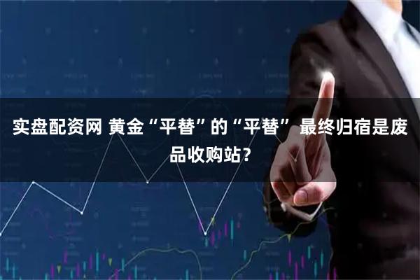 实盘配资网 黄金“平替”的“平替” 最终归宿是废品收购站？
