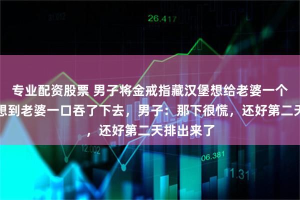 专业配资股票 男子将金戒指藏汉堡想给老婆一个惊喜，没想到老婆一口吞了下去，男子：那下很慌，还好第二天排出来了