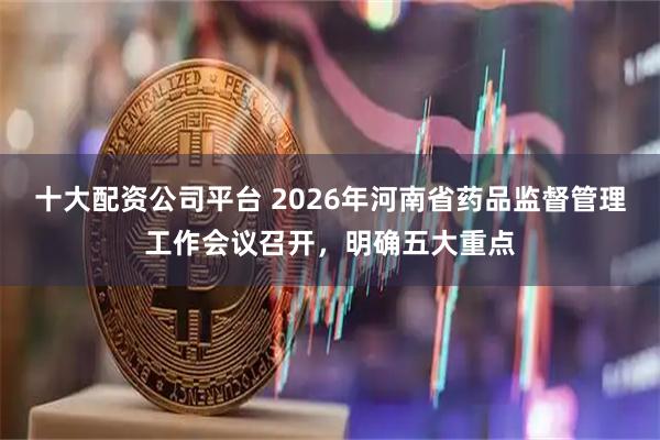 十大配资公司平台 2026年河南省药品监督管理工作会议召开，明确五大重点