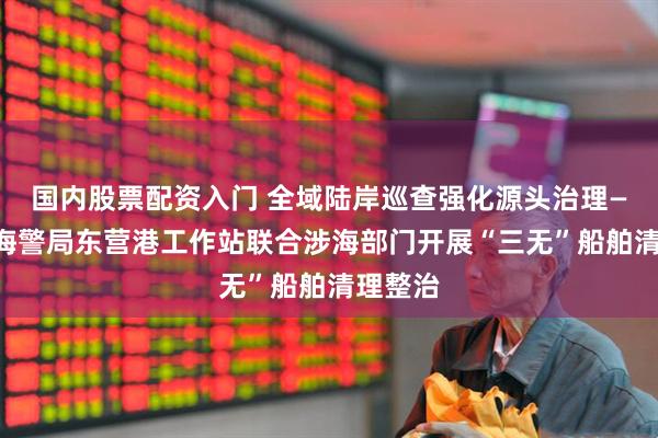 国内股票配资入门 全域陆岸巡查强化源头治理——东营海警局东营港工作站联合涉海部门开展“三无”船舶清理整治