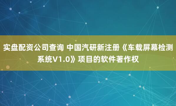 实盘配资公司查询 中国汽研新注册《车载屏幕检测系统V1.0》项目的软件著作权