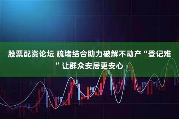 股票配资论坛 疏堵结合助力破解不动产“登记难”让群众安居更安心