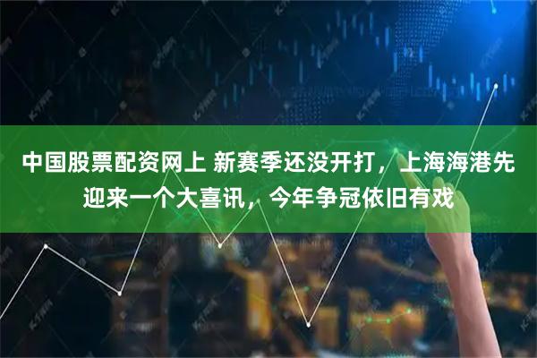 中国股票配资网上 新赛季还没开打，上海海港先迎来一个大喜讯，今年争冠依旧有戏