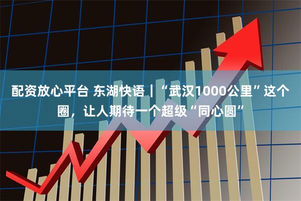配资放心平台 东湖快语｜“武汉1000公里”这个圈，让人期待一个超级“同心圆”