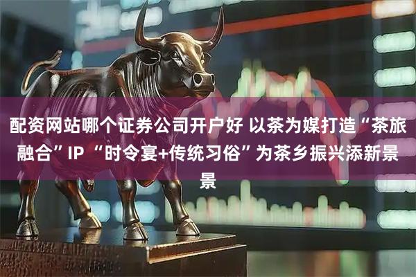 配资网站哪个证券公司开户好 以茶为媒打造“茶旅融合”IP “时令宴+传统习俗”为茶乡振兴添新景