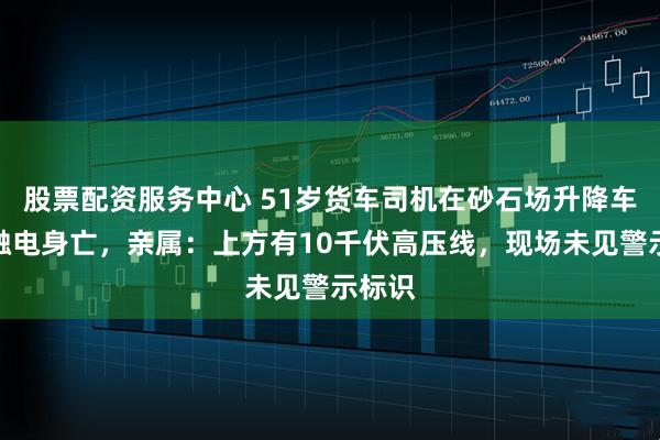 股票配资服务中心 51岁货车司机在砂石场升降车厢时触电身亡，亲属：上方有10千伏高压线，现场未见警示标识