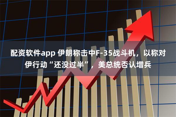 配资软件app 伊朗称击中F-35战斗机，以称对伊行动“还没过半”，美总统否认增兵
