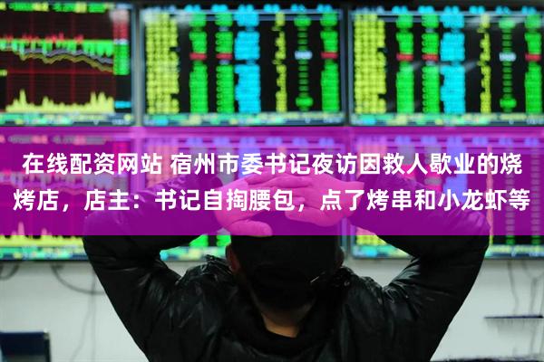 在线配资网站 宿州市委书记夜访因救人歇业的烧烤店,店主:书记自掏腰包,点了烤串和小龙虾等
