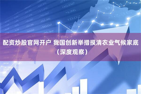 配资炒股官网开户 我国创新举措摸清农业气候家底（深度观察）