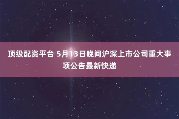 顶级配资平台 5月13日晚间沪深上市公司重大事项公告最新快递
