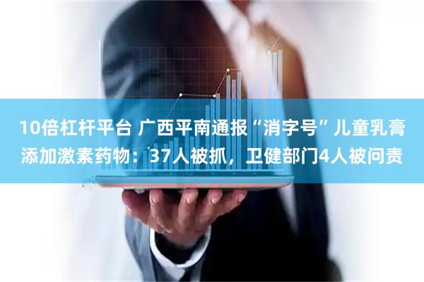 10倍杠杆平台 广西平南通报“消字号”儿童乳膏添加激素药物:37人被抓,卫健部门4人被问责