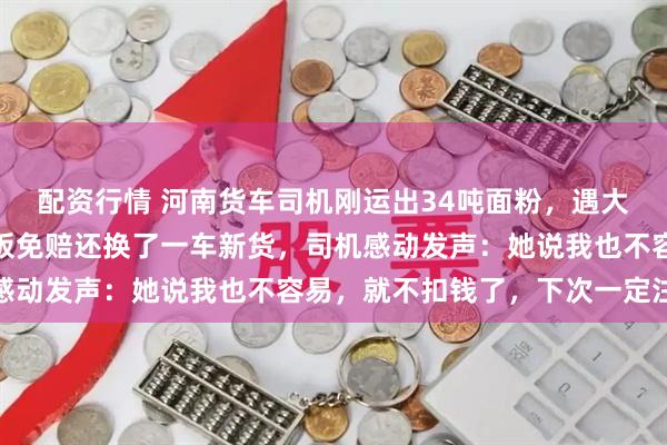 配资行情 河南货车司机刚运出34吨面粉，遇大雨淋湿大半，面粉厂老板免赔还换了一车新货，司机感动发声：她说我也不容易，就不扣钱了，下次一定注意
