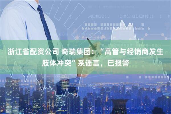 浙江省配资公司 奇瑞集团：“高管与经销商发生肢体冲突”系谣言，已报警