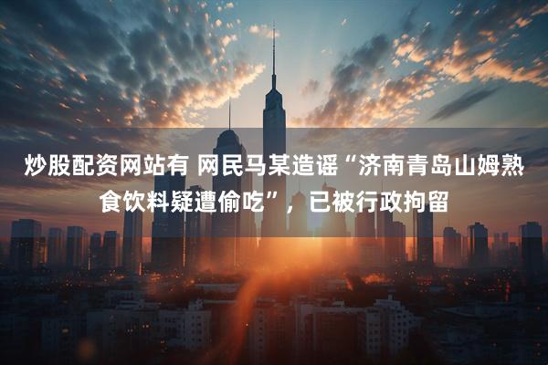 炒股配资网站有 网民马某造谣“济南青岛山姆熟食饮料疑遭偷吃”，已被行政拘留