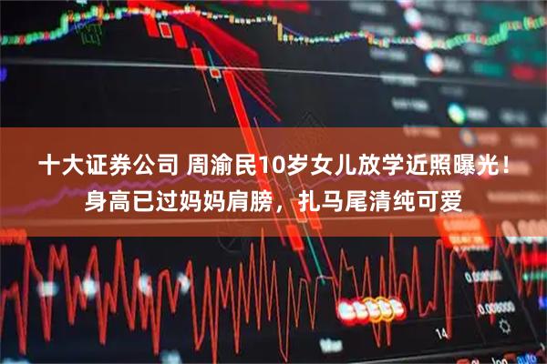 十大证券公司 周渝民10岁女儿放学近照曝光！身高已过妈妈肩膀，扎马尾清纯可爱