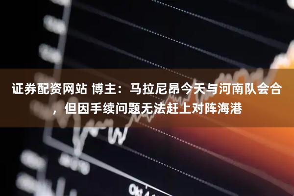 证券配资网站 博主：马拉尼昂今天与河南队会合，但因手续问题无法赶上对阵海港