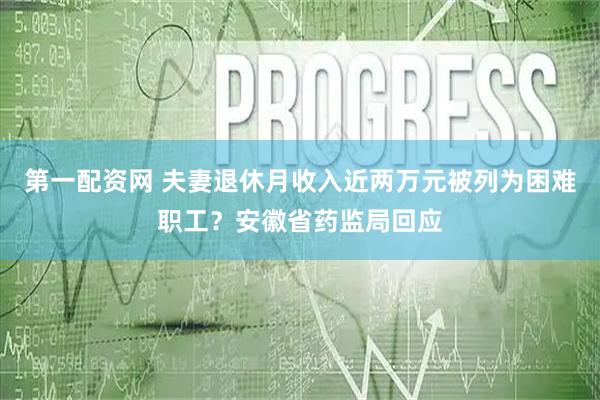 第一配资网 夫妻退休月收入近两万元被列为困难职工?安徽省药监局回应