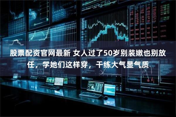 股票配资官网最新 女人过了50岁别装嫩也别放任，学她们这样穿，干练大气显气质